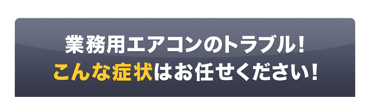 業務用エアコンのトラブル、こんな症状はお任せください！