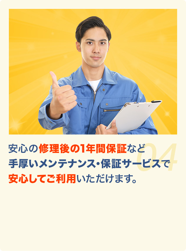 安心の修理後の1年間保証など 手厚いメンテナンス・保証サービスで 安心してご利用いただけます。